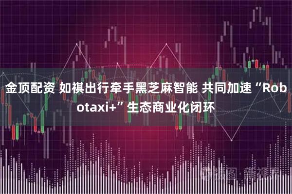 金顶配资 如祺出行牵手黑芝麻智能 共同加速“Robotaxi+”生态商业化闭环