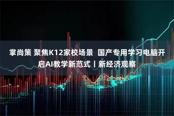 掌尚策 聚焦K12家校场景  国产专用学习电脑开启AI教学新范式丨新经济观察